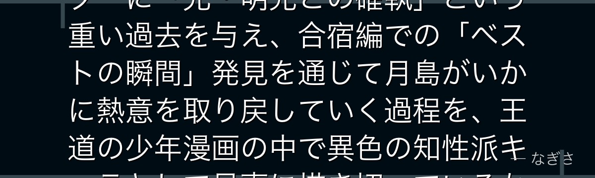 月島を深掘りすると、ハイキュー!!が「冷めた天才」というキャラクターに「兄・明光との確執」という重い過去を与え、合宿編での「ベストの瞬間」発見を通じて月島がいかに熱意を取り戻していく過程を、王道の少年漫画の中で異色の知性派キャラとして見事に描き切っているかが伝わってくるんだよね