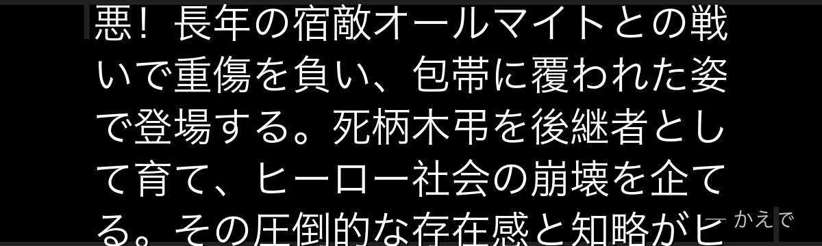 オール・フォー・ワンは他者の個性を奪い自分のものにできる「オール・フォー・ワン」の個性を持つ絶対悪!長年の宿敵オールマイトとの戦いで重傷を負い、包帯に覆われた姿で登場する。死柄木弔を後継者として育て、ヒーロー社会の崩壊を企てる。その圧倒的な存在感と知略がヒロアカにとって本当の意味での「壁」として機能するんだよ!