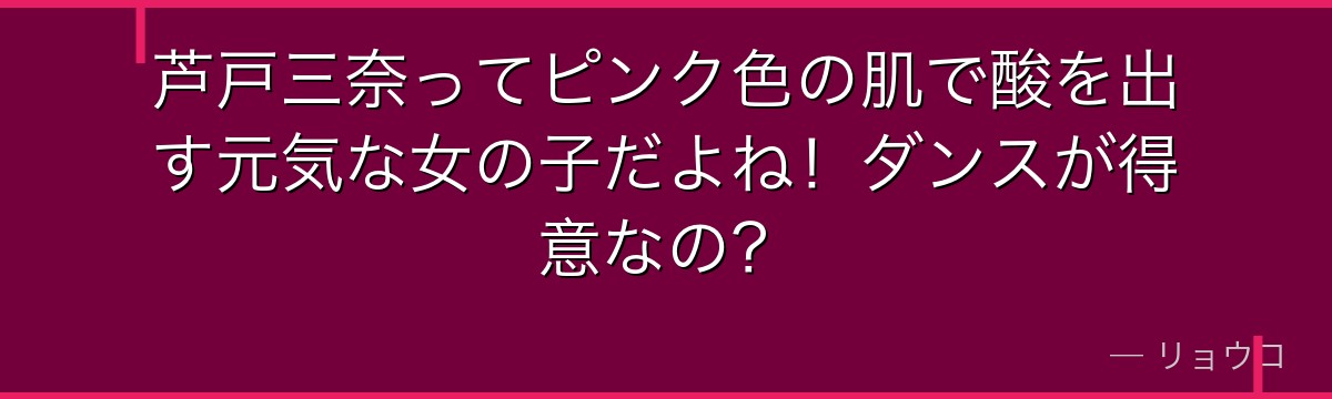 芦戸三奈ってピンク色の肌で酸を出す元気な女の子だよね!ダンスが得意なの?