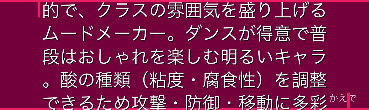 芦戸三奈(ピンキー)は肌から酸液を分泌できる個性「酸」の使い手!1-Aの中でもひときわ明るく社交的で、クラスの雰囲気を盛り上げるムードメーカー。ダンスが得意で普段はおしゃれを楽しむ明るいキャラ。酸の種類(粘度・腐食性)を調整できるため攻撃・防御・移動に多彩に活用できる実力派でもあるんだよ!