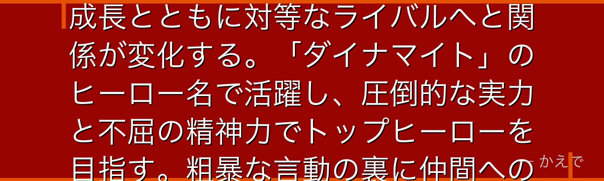 爆豪勝己（かっちゃん）は爆破の個性を持つ天才肌のヒーロー！幼少期からデクを見下していたが、デクの成長とともに対等なライバルへと関係が変化する。「ダイナマイト」のヒーロー名で活躍し、圧倒的な実力と不屈の精神力でトップヒーローを目指す。粗暴な言動の裏に仲間への熱い想いを持つキャラで、成長弧が非常に丁寧に描かれているんだよ！