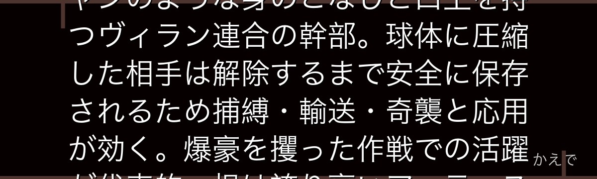 ミスタ・コンプレス(圧縮)は触れた対象を小さな球体に圧縮できる個性「圧縮」の使い手!まるでマジシャンのような身のこなしと口上を持つヴィラン連合の幹部。球体に圧縮した相手は解除するまで安全に保存されるため捕縛・輸送・奇襲と応用が効く。爆豪を攫った作戦での活躍が代表的。根は誇り高いアーティスト気質で、仲間のために自分を犠牲にする覚悟も見せるんだよ!