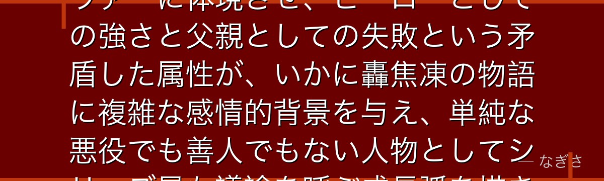 エンデヴァーを分析すると、僕のヒーローアカデミアが『贖罪と家族再生の可能性』というテーマをエンデヴァーに体現させ、ヒーローとしての強さと父親としての失敗という矛盾した属性が、いかに轟焦凍の物語に複雑な感情的背景を与え、単純な悪役でも善人でもない人物としてシリーズ最も議論を呼ぶ成長弧を描き出しているかが伝わってくるんだよね