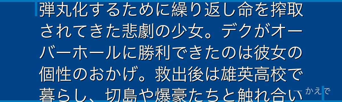 エリは任意の存在を過去の状態に「巻き戻す」個性「巻き戻し」の持ち主!オーバーホールによって個性を弾丸化するために繰り返し命を搾取されてきた悲劇の少女。デクがオーバーホールに勝利できたのは彼女の個性のおかげ。救出後は雄英高校で暮らし、切島や爆豪たちと触れ合いながら少しずつ笑顔を取り戻す姿がファンの涙を誘うんだよ!