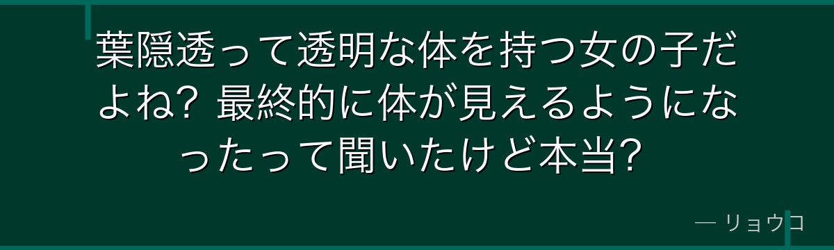葉隠透って透明な体を持つ女の子だよね？最終的に体が見えるようになったって聞いたけど本当？