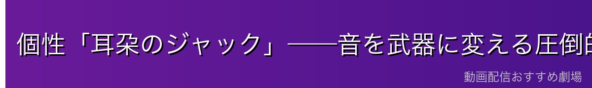 個性「耳朶のジャック」——音を武器に変える圧倒的な戦術性