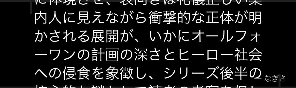 黒霧を分析すると、僕のヒーローアカデミアが『ヒーロー社会の技術と人格への介入』というテーマを黒霧に体現させ、表向きは礼儀正しい案内人に見えながら衝撃的な正体が明かされる展開が、いかにオールフォーワンの計画の深さとヒーロー社会への侵食を象徴し、シリーズ後半の核心的な謎として読者の考察を促し続けているかが伝わってくるんだよね