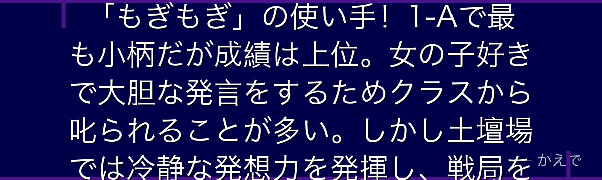 峰田実(グレープジュース)は頭から粘着性の高い球体(引っ張ると一定のダメージを負う)を生やす個性「もぎもぎ」の使い手!1-Aで最も小柄だが成績は上位。女の子好きで大胆な発言をするためクラスから叱られることが多い。しかし土壇場では冷静な発想力を発揮し、戦局を変える機転を見せることもある隠れた実力派なんだよ!