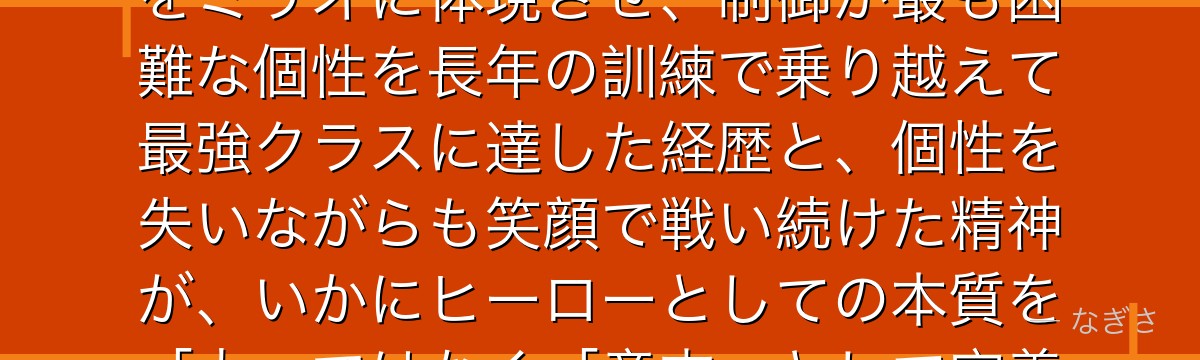 ミリオ・トガタを分析すると、僕のヒーローアカデミアが『才能ではなく努力と意志の体現』というテーマをミリオに体現させ、制御が最も困難な個性を長年の訓練で乗り越えて最強クラスに達した経歴と、個性を失いながらも笑顔で戦い続けた精神が、いかにヒーローとしての本質を「力」ではなく「意志」として定義する物語の核心に迫っているかが伝わってくるんだよね