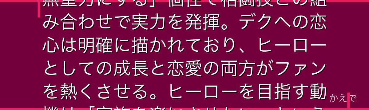 麗日お茶子（ウラービティ）は無重力の個性を持つ元気いっぱいのヒーロー志望！「物にタッチしたものを無重力にする」個性で格闘技との組み合わせで実力を発揮。デクへの恋心は明確に描かれており、ヒーローとしての成長と恋愛の両方がファンを熱くさせる。ヒーローを目指す動機は「家族を楽にさせたい」というピュアな想いで、多くの読者に愛されるヒロインなんだよ！