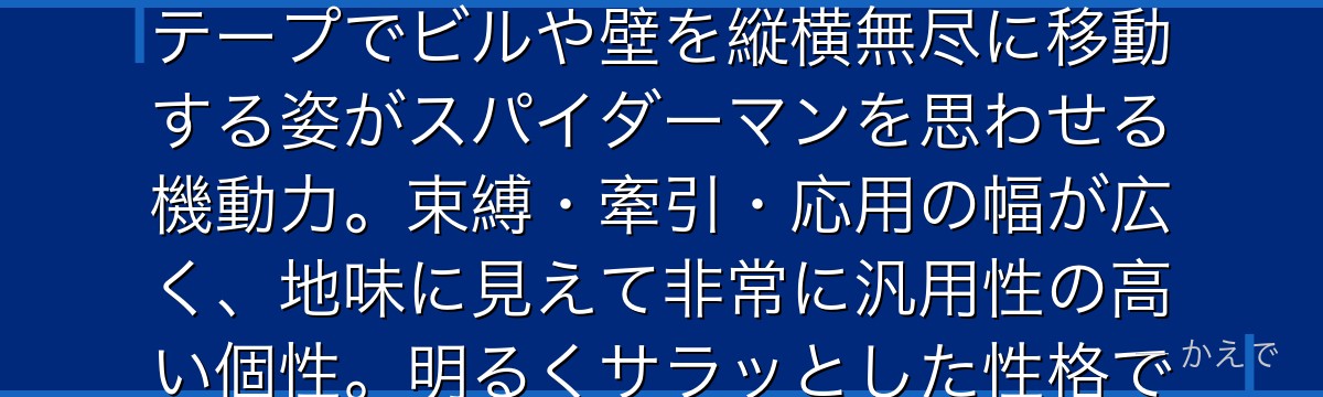 セロ鋒雄(セロファン)は両肘のジョイントから無限に近いテープを射出できる個性「テープ」の使い手!テープでビルや壁を縦横無尽に移動する姿がスパイダーマンを思わせる機動力。束縛・牽引・応用の幅が広く、地味に見えて非常に汎用性の高い個性。明るくサラッとした性格でクラスの雰囲気を壊さない潤滑油的な存在なんだよ!