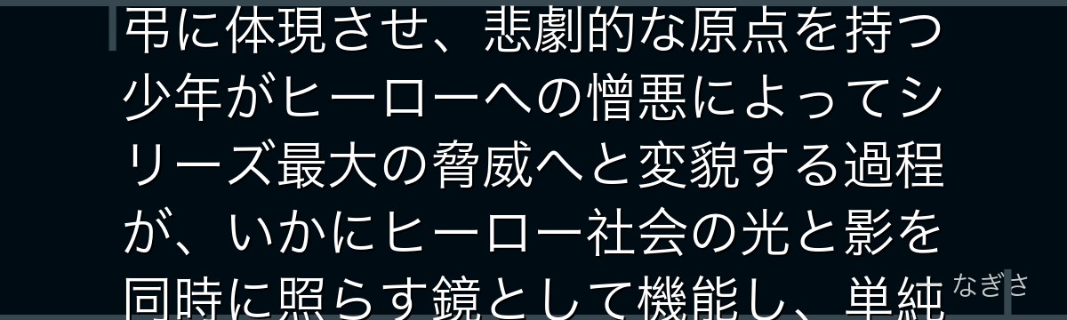 死柄木弔を分析すると、僕のヒーローアカデミアが『ヒーロー社会が生み出した最大の敵』というテーマを弔に体現させ、悲劇的な原点を持つ少年がヒーローへの憎悪によってシリーズ最大の脅威へと変貌する過程が、いかにヒーロー社会の光と影を同時に照らす鏡として機能し、単純な悪役に留まらない深みを生み出しているかが伝わってくるんだよね