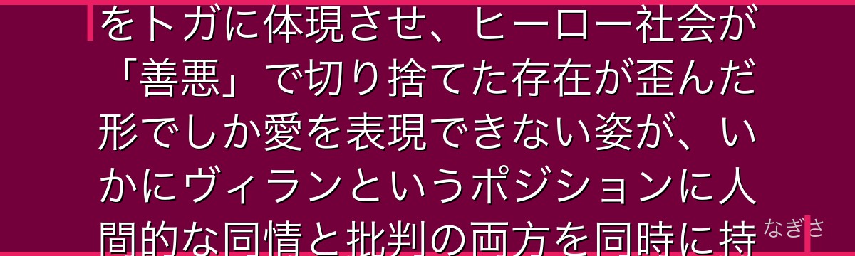 トガヒミコを分析すると、僕のヒーローアカデミアが『社会に適応できなかった個性の悲劇』というテーマをトガに体現させ、ヒーロー社会が「善悪」で切り捨てた存在が歪んだ形でしか愛を表現できない姿が、いかにヴィランというポジションに人間的な同情と批判の両方を同時に持たせる複雑な感情設計を実現しているかが伝わってくるんだよね