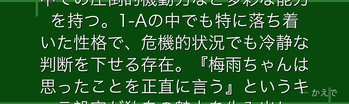 蛙吹梅雨(フロッピー)はカエルの特性を全て持つ個性「蛙」の使い手!長い舌・壁面吸着・毒液分泌・水中での圧倒的機動力など多彩な能力を持つ。1-Aの中でも特に落ち着いた性格で、危機的状況でも冷静な判断を下せる存在。『梅雨ちゃんは思ったことを正直に言う』というキャラ設定が独自の魅力を生み出し、ファンから深く愛されているんだよ!