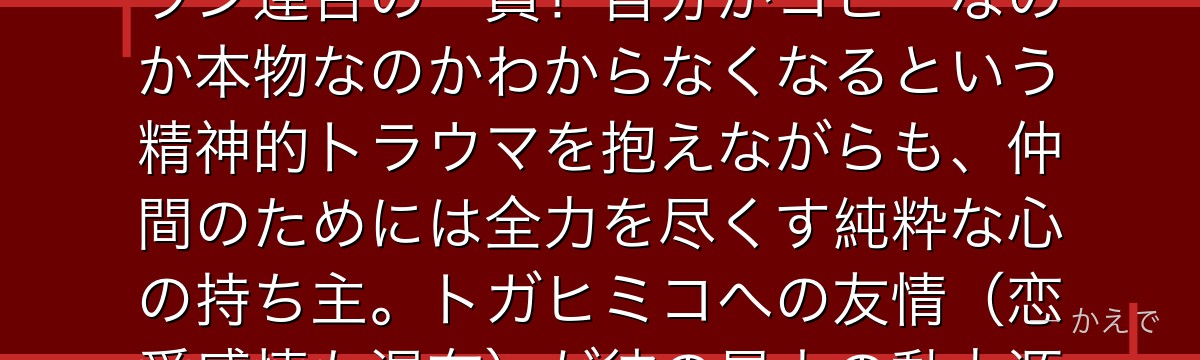 Twice（本名：蚊柱巴）は自分自身や他者のコピーを無限に作れる「双（ダブル）」の個性を持つヴィラン連合の一員！自分がコピーなのか本物なのかわからなくなるという精神的トラウマを抱えながらも、仲間のためには全力を尽くす純粋な心の持ち主。トガヒミコへの友情（恋愛感情も混在）が彼の最大の動力源で、後半では感動の別れが待つんだよ！