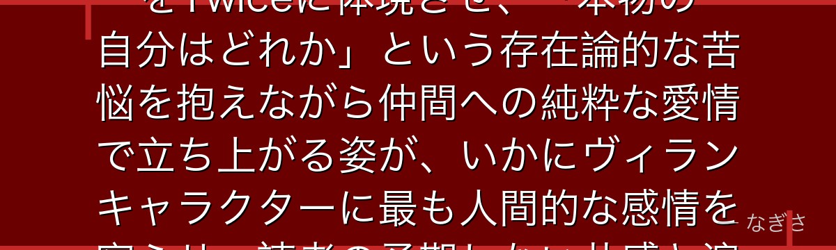 Twiceを分析すると、僕のヒーローアカデミアが『個性による自己同一性の崩壊と再生』というテーマをTwiceに体現させ、「本物の自分はどれか」という存在論的な苦悩を抱えながら仲間への純粋な愛情で立ち上がる姿が、いかにヴィランキャラクターに最も人間的な感情を宿らせ、読者の予期しない共感と涙を引き出す設計になっているかが伝わってくるんだよね