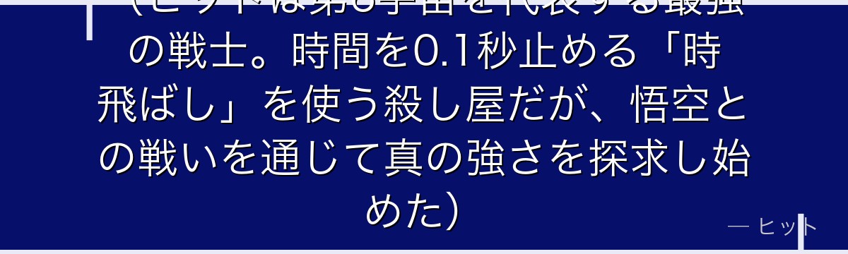 （ヒットは第6宇宙を代表する最強の戦士。時間を0.1秒止める「時飛ばし」を使う殺し屋だが、悟空との戦いを通じて真の強さを探求し始めた）