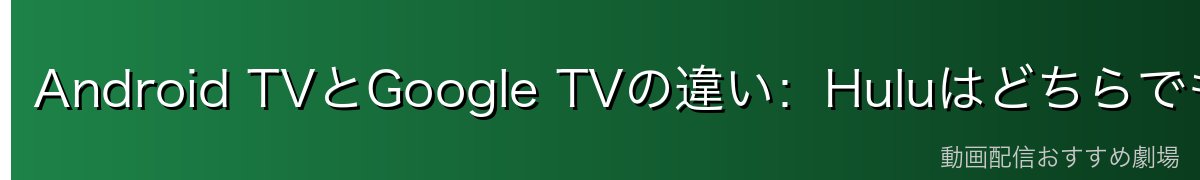 Android TVとGoogle TVの違い:HuluはどちらでもOK!