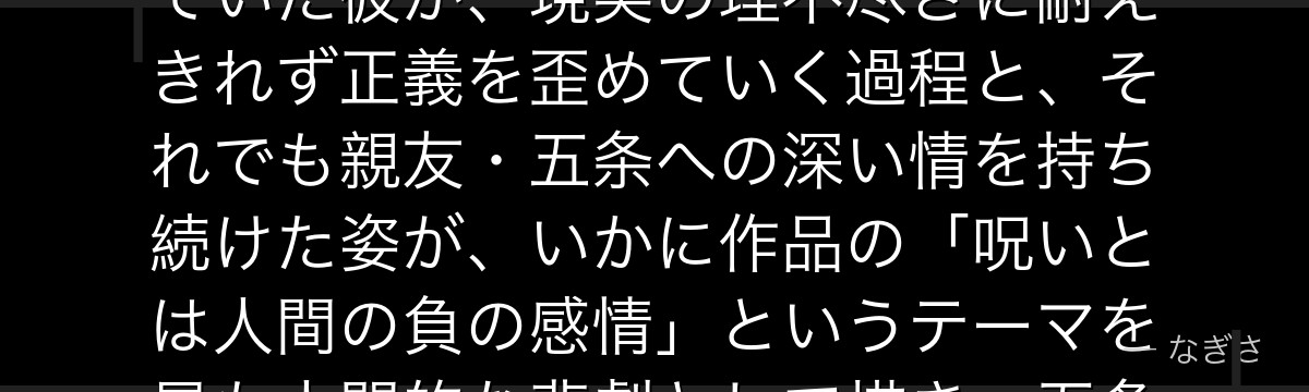 夏油を分析すると、呪術廻戦が「正義の歪み」を夏油に体現させ、強い倫理観と弱者を守りたい想いを持っていた彼が、現実の理不尽さに耐えきれず正義を歪めていく過程と、それでも親友・五条への深い情を持ち続けた姿が、いかに作品の「呪いとは人間の負の感情」というテーマを最も人間的な悲劇として描き、五条悟の物語の根幹を担っているかが伝わってくるんだよね