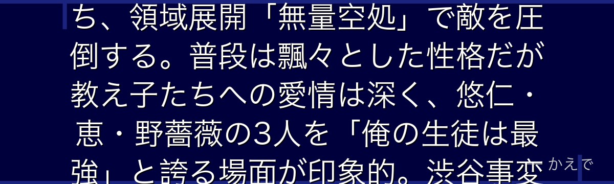 五条は呪術高専の教師で「現代最強の呪術師」と呼ばれる男！無下限呪術と六眼という二つの天賦の才を持ち、領域展開「無量空処」で敵を圧倒する。普段は飄々とした性格だが教え子たちへの愛情は深く、悠仁・恵・野薔薇の3人を「俺の生徒は最強」と誇る場面が印象的。渋谷事変で封印される展開が作品最大の衝撃なんだよ！