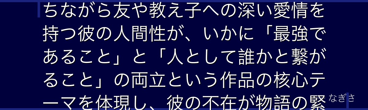 五条を分析すると、呪術廻戦が「圧倒的な強者の孤独」をテーマに五条を配置し、誰にも勝てない強さを持ちながら友や教え子への深い愛情を持つ彼の人間性が、いかに「最強であること」と「人として誰かと繋がること」の両立という作品の核心テーマを体現し、彼の不在が物語の緊張感を一気に高める構造を作っているかが伝わってくるんだよね