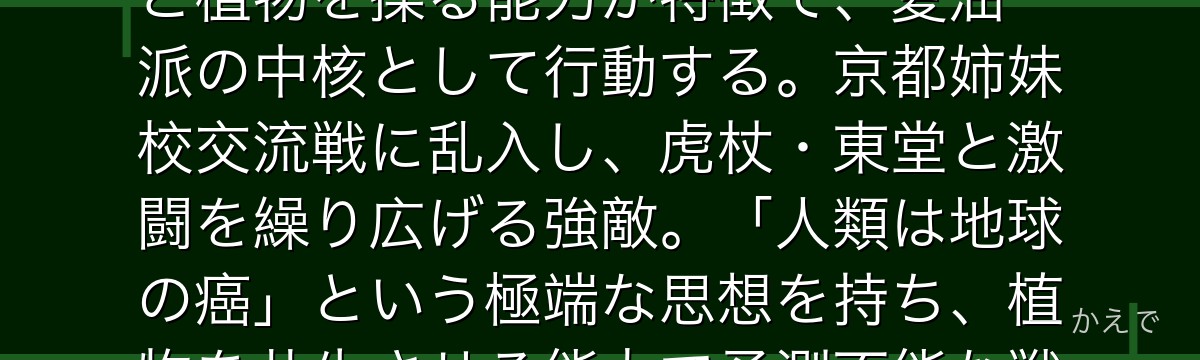 花御は人類の自然破壊への嫌悪から生まれた特級呪霊！花のような頭部と植物を操る能力が特徴で、夏油一派の中核として行動する。京都姉妹校交流戦に乱入し、虎杖・東堂と激闘を繰り広げる強敵。「人類は地球の癌」という極端な思想を持ち、植物を共生させる能力で予測不能な戦闘を展開するんだよ！