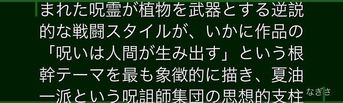 花御を分析すると、呪術廻戦が「自然と人類の対立」というテーマを花御に体現させ、人類への嫌悪から生まれた呪霊が植物を武器とする逆説的な戦闘スタイルが、いかに作品の「呪いは人間が生み出す」という根幹テーマを最も象徴的に描き、夏油一派という呪詛師集団の思想的支柱として機能しているかが伝わってくるんだよね