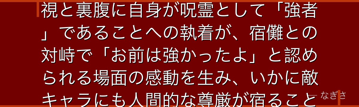 漏瑚を深掘りすると、呪術廻戦が「呪霊にも誇りがある」というテーマを漏瑚に体現させ、人間に対する蔑視と裏腹に自身が呪霊として「強者」であることへの執着が、宿儺との対峙で「お前は強かったよ」と認められる場面の感動を生み、いかに敵キャラにも人間的な尊厳が宿ることで作品の世界観に深みを加えているかが伝わってくるんだよね