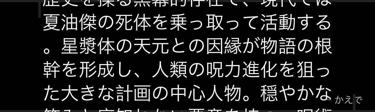 羂索は千年以上生き続ける脳のみの呪詛師！宿主の体を乗っ取りながら歴史を操る黒幕的存在で、現代では夏油傑の死体を乗っ取って活動する。星漿体の天元との因縁が物語の根幹を形成し、人類の呪力進化を狙った大きな計画の中心人物。穏やかな笑みと底知れない悪意を持つ、呪術廻戦最終局面の真の宿敵なんだよ！