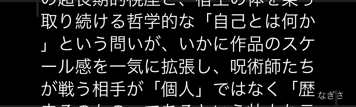 羂索を分析すると、呪術廻戦が「歴史を超えた巨悪」を羂索に体現させ、千年単位で人類を駒として扱う彼の超長期的視座と、宿主の体を乗っ取り続ける哲学的な「自己とは何か」という問いが、いかに作品のスケール感を一気に拡張し、呪術師たちが戦う相手が「個人」ではなく「歴史そのもの」であるという壮大なテーマを担っているかが伝わってくるんだよね