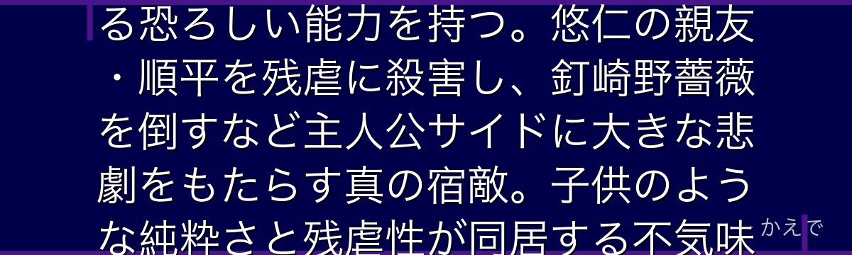 真人は人間の負の感情から生まれた特級呪霊！「無為転変」という術式で対象の魂を直接触れて姿形を歪める恐ろしい能力を持つ。悠仁の親友・順平を残虐に殺害し、釘崎野薔薇を倒すなど主人公サイドに大きな悲劇をもたらす真の宿敵。子供のような純粋さと残虐性が同居する不気味な魅力で作品最大の悪役の一人なんだよ！