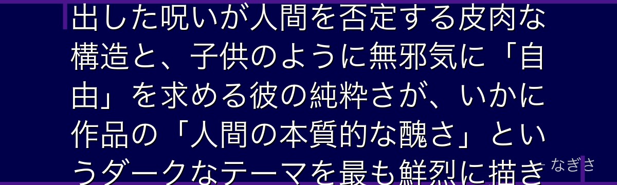 真人を深掘りすると、呪術廻戦が「人間の負の感情の擬人化」というテーマを真人に体現させ、人間が生み出した呪いが人間を否定する皮肉な構造と、子供のように無邪気に「自由」を求める彼の純粋さが、いかに作品の「人間の本質的な醜さ」というダークなテーマを最も鮮烈に描き出し、悠仁の主人公性を浮き彫りにしているかが伝わってくるんだよね