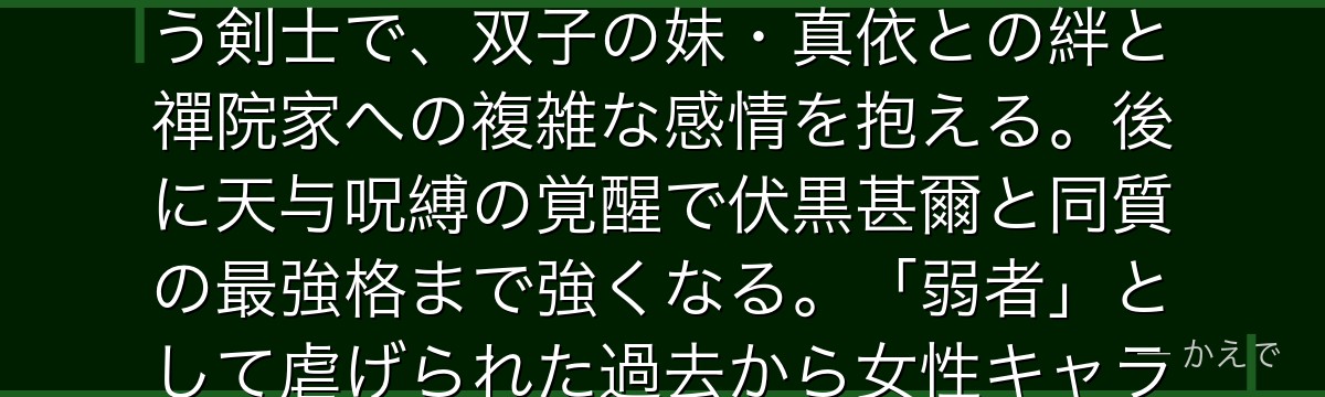真希は呪術高専2年生で、呪力をほとんど持たない代わりに身体能力に長けた女性!「呪具」を駆使して戦う剣士で、双子の妹・真依との絆と禪院家への複雑な感情を抱える。後に天与呪縛の覚醒で伏黒甚爾と同質の最強格まで強くなる。「弱者」として虐げられた過去から女性キャラクターのエンパワーメントを体現する存在なんだよ!