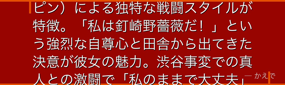 野薔薇は呪術高専1年生で、悠仁・恵と同期の紅一点！金槌と釘を武器にする芻霊呪法（共鳴）と簪（ヘアピン）による独特な戦闘スタイルが特徴。「私は釘崎野薔薇だ！」という強烈な自尊心と田舎から出てきた決意が彼女の魅力。渋谷事変での真人との激闘で「私のままで大丈夫」と言い残す名場面が深い感動を呼ぶんだよ！