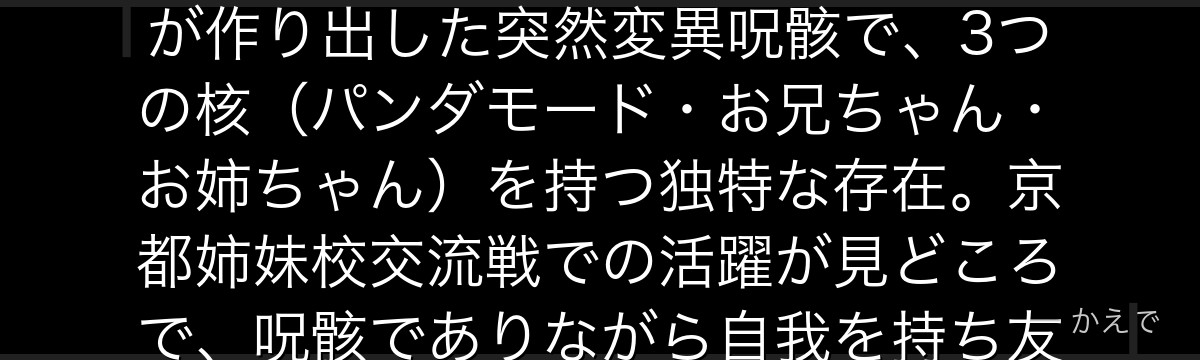 パンダは呪術高専2年生の生徒で、見た目通りパンダの呪骸(呪力を込めて作った人形)!校長・夜蛾正道が作り出した突然変異呪骸で、3つの核(パンダモード・お兄ちゃん・お姉ちゃん)を持つ独特な存在。京都姉妹校交流戦での活躍が見どころで、呪骸でありながら自我を持ち友情を大切にする心優しいキャラなんだよ!