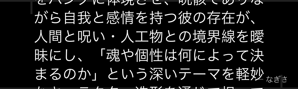 パンダを深掘りすると、呪術廻戦が「人間とは何か」という哲学的問いをパンダに体現させ、呪骸でありながら自我と感情を持つ彼の存在が、人間と呪い・人工物との境界線を曖昧にし、「魂や個性は何によって決まるのか」という深いテーマを軽妙なキャラクター造形を通じて担っているかが伝わってくるんだよね