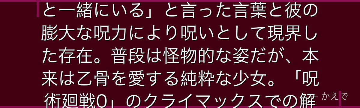 里香は乙骨憂太の幼馴染で、彼に取り憑いた特級過呪怨霊！6歳の時に交通事故で亡くなり、乙骨が「ずっと一緒にいる」と言った言葉と彼の膨大な呪力により呪いとして現界した存在。普段は怪物的な姿だが、本来は乙骨を愛する純粋な少女。「呪術廻戦0」のクライマックスでの解放シーンが涙を誘う愛の物語の核なんだよ！
