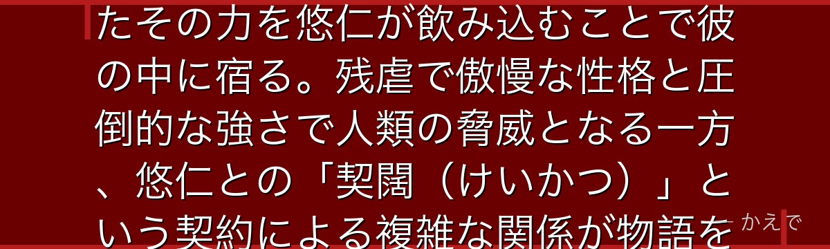 宿儺は千年前に実在した最強の呪術師で、現代では「呪いの王」と呼ばれる存在！20本の指として残されたその力を悠仁が飲み込むことで彼の中に宿る。残虐で傲慢な性格と圧倒的な強さで人類の脅威となる一方、悠仁との「契闊（けいかつ）」という契約による複雑な関係が物語を彩る。最強の領域展開「伏魔御廚子」が見どころなんだよ！