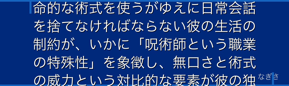 狗巻を分析すると、呪術廻戦が「強大な力には代償がある」というテーマを狗巻に体現させ、呪言という致命的な術式を使うがゆえに日常会話を捨てなければならない彼の生活の制約が、いかに「呪術師という職業の特殊性」を象徴し、無口さと術式の威力という対比的な要素が彼の独特な魅力を形成しているかが伝わってくるんだよね