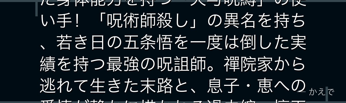 甚爾は伏黒恵の父親で、呪力をまったく持たないが代わりに常人離れした身体能力を持つ「天与呪縛」の使い手！「呪術師殺し」の異名を持ち、若き日の五条悟を一度は倒した実績を持つ最強の呪詛師。禪院家から逃れて生きた末路と、息子・恵への愛情が静かに描かれる過去編・懐玉編が見どころなんだよ！