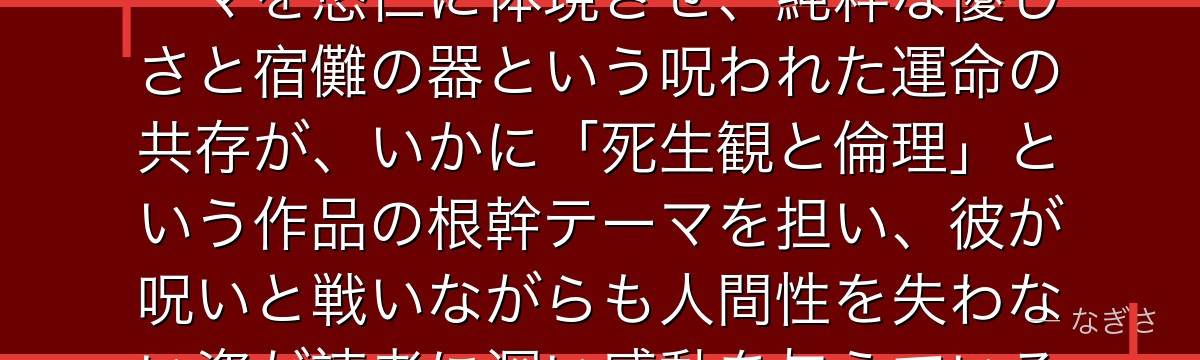 悠仁を深掘りすると、呪術廻戦が「正しい死を与える主人公」というテーマを悠仁に体現させ、純粋な優しさと宿儺の器という呪われた運命の共存が、いかに「死生観と倫理」という作品の根幹テーマを担い、彼が呪いと戦いながらも人間性を失わない姿が読者に深い感動を与えているかが伝わってくるんだよね