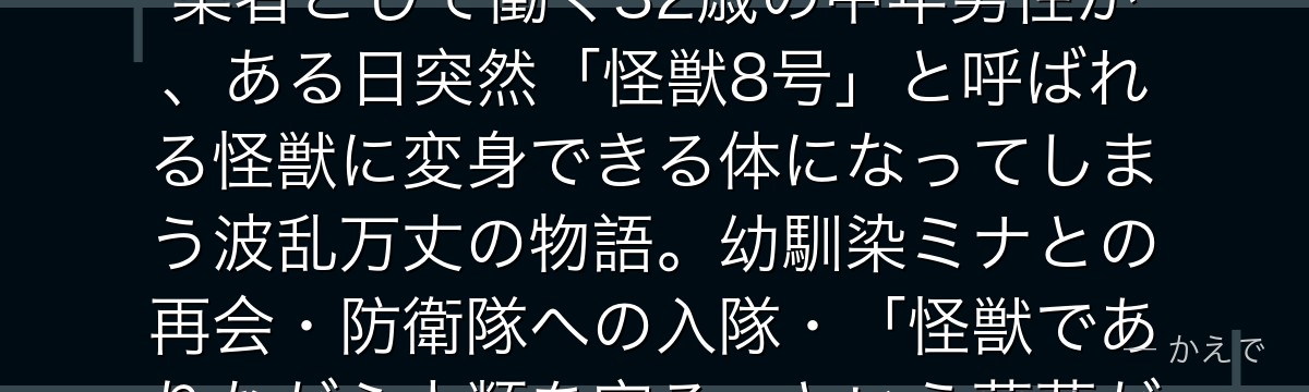 日比野カフカは怪獣8号の主人公！防衛隊員になる夢を諦めて怪獣解体業者として働く32歳の中年男性が、ある日突然「怪獣8号」と呼ばれる怪獣に変身できる体になってしまう波乱万丈の物語。幼馴染ミナとの再会・防衛隊への入隊・「怪獣でありながら人類を守る」という葛藤が見どころなんだよ！