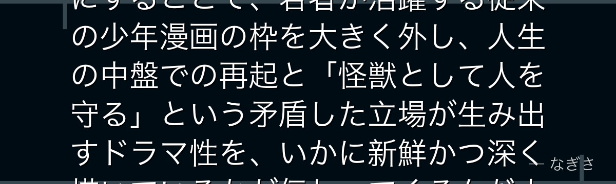 カフカを分析すると、怪獣8号が「夢を諦めかけた中年男性」を主人公にすることで、若者が活躍する従来の少年漫画の枠を大きく外し、人生の中盤での再起と「怪獣として人を守る」という矛盾した立場が生み出すドラマ性を、いかに新鮮かつ深く描いているかが伝わってくるんだよね