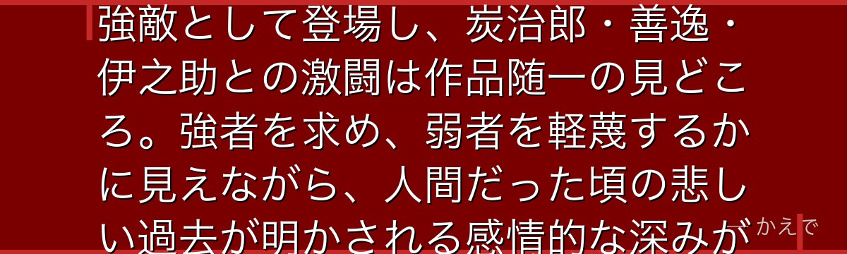 猗窩座は十二鬼月・上弦の参に位置する強力な鬼！煉獄杏寿郎を倒した強敵として登場し、炭治郎・善逸・伊之助との激闘は作品随一の見どころ。強者を求め、弱者を軽蔑するかに見えながら、人間だった頃の悲しい過去が明かされる感情的な深みが印象的なんだよ！