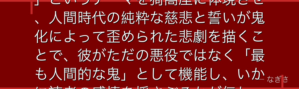 猗窩座を深掘りすると、鬼滅の刃が「強さへの執着の裏にある喪失と愛」というテーマを猗窩座に体現させ、人間時代の純粋な慈悲と誓いが鬼化によって歪められた悲劇を描くことで、彼がただの悪役ではなく「最も人間的な鬼」として機能し、いかに読者の感情を揺さぶるかが伝わってくるんだよね