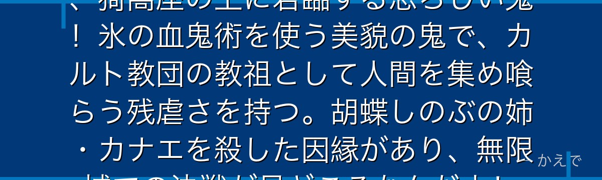 童磨は十二鬼月・上弦の弐に位置し、猗窩座の上に君臨する恐ろしい鬼！氷の血鬼術を使う美貌の鬼で、カルト教団の教祖として人間を集め喰らう残虐さを持つ。胡蝶しのぶの姉・カナエを殺した因縁があり、無限城での決戦が見どころなんだよ！
