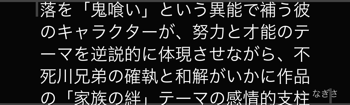 玄弥を分析すると、鬼滅の刃が「才能のない者の別の道筋」として玄弥を配置し、呼吸が使えないという欠落を「鬼喰い」という異能で補う彼のキャラクターが、努力と才能のテーマを逆説的に体現させながら、不死川兄弟の確執と和解がいかに作品の「家族の絆」テーマの感情的支柱を担っているかが伝わってくるんだよね