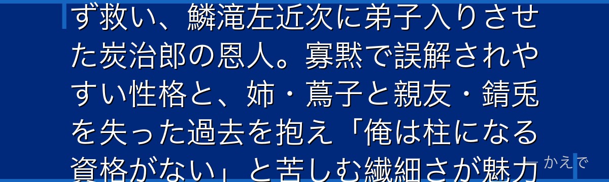 冨岡義勇は水柱で鬼殺隊最強クラスの剣士！物語冒頭で炭治郎を鬼にせず救い、鱗滝左近次に弟子入りさせた炭治郎の恩人。寡黙で誤解されやすい性格と、姉・蔦子と親友・錆兎を失った過去を抱え「俺は柱になる資格がない」と苦しむ繊細さが魅力なんだよ！