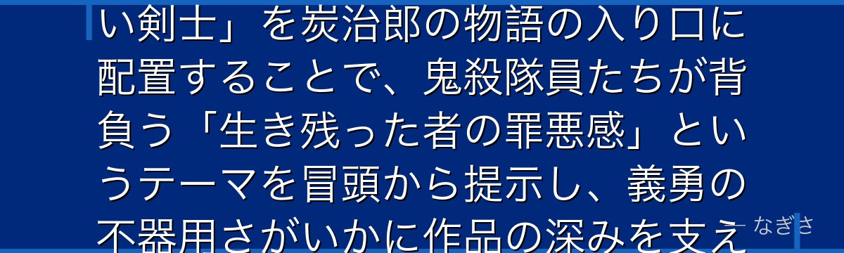義勇を分析すると、鬼滅の刃が「最強の柱でありながら自己肯定感が低い剣士」を炭治郎の物語の入り口に配置することで、鬼殺隊員たちが背負う「生き残った者の罪悪感」というテーマを冒頭から提示し、義勇の不器用さがいかに作品の深みを支えているかが伝わってくるんだよね