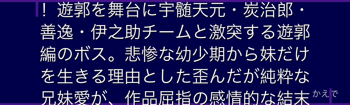 妓夫太郎は十二鬼月・上弦の陸の一体で、妹・堕姫と二体で一つの存在！遊郭を舞台に宇髄天元・炭治郎・善逸・伊之助チームと激突する遊郭編のボス。悲惨な幼少期から妹だけを生きる理由とした歪んだが純粋な兄妹愛が、作品屈指の感情的な結末を生み出すんだよ！